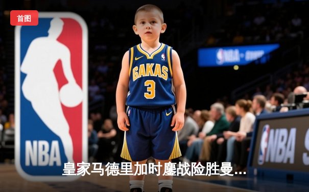 皇家马德里加时鏖战险胜曼城，欧冠半决赛上演进球盛宴