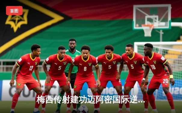 梅西传射建功迈阿密国际逆转取胜，美职联新军展现强大韧性