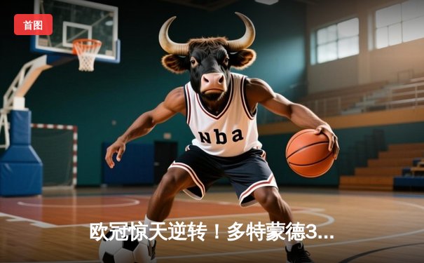 欧冠惊天逆转！多特蒙德3-2绝杀巴黎，哈兰德双响导演青春风暴